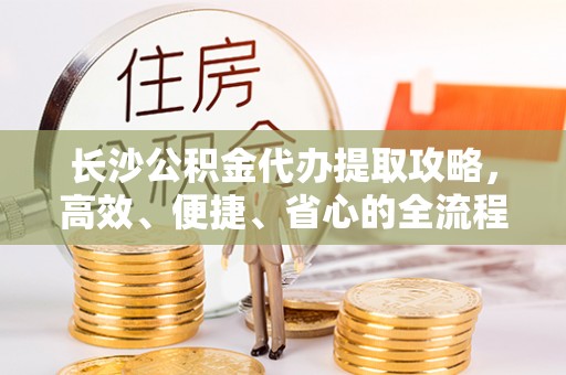 南川长沙公积金代办提取攻略，高效、便捷、省心的全流程解析