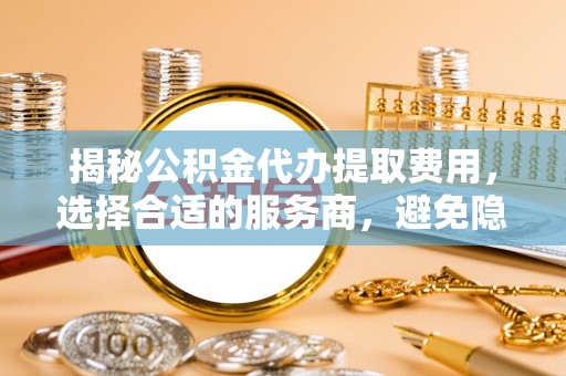 南川揭秘公积金代办提取费用，选择合适的服务商，避免隐性收费