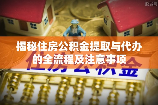 南川揭秘住房公积金提取与代办的全流程及注意事项