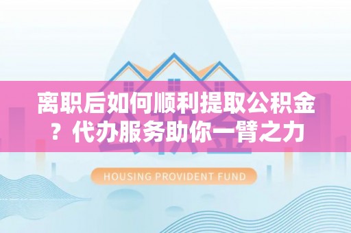 南川离职后如何顺利提取公积金？代办服务助你一臂之力