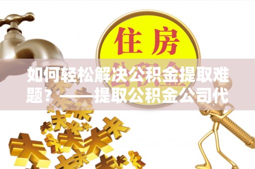 南川如何轻松解决公积金提取难题？——提取公积金公司代办服务解析