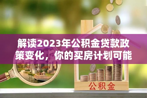 南川解读2023年公积金贷款政策变化，你的买房计划可能需要重新规划