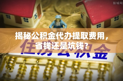 南川揭秘公积金代办提取费用，省钱还是坑钱？