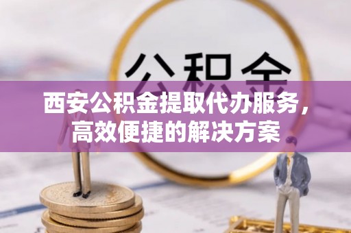 南川西安公积金提取代办服务，高效便捷的解决方案