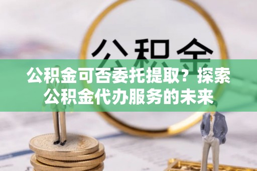 南川公积金可否委托提取？探索公积金代办服务的未来