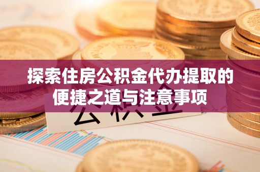 南川探索住房公积金代办提取的便捷之道与注意事项