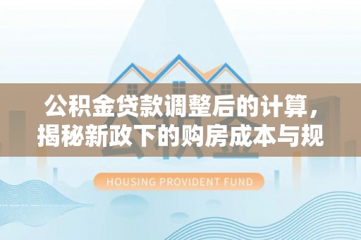 南川公积金贷款调整后的计算，揭秘新政下的购房成本与规划