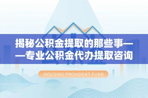 南川揭秘公积金提取的那些事——专业公积金代办提取咨询服务指南
