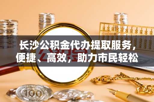 南川长沙公积金代办提取服务，便捷、高效，助力市民轻松管理资金