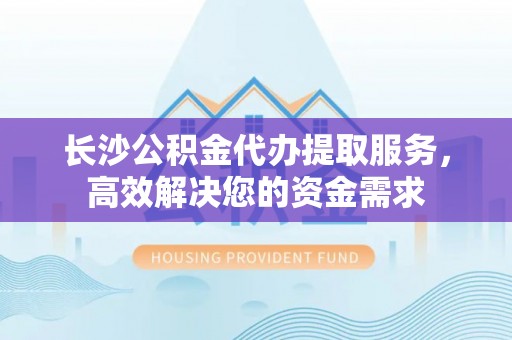 南川长沙公积金代办提取服务，高效解决您的资金需求