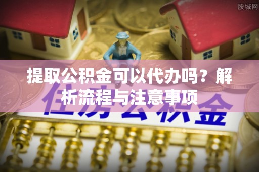 南川提取公积金可以代办吗？解析流程与注意事项